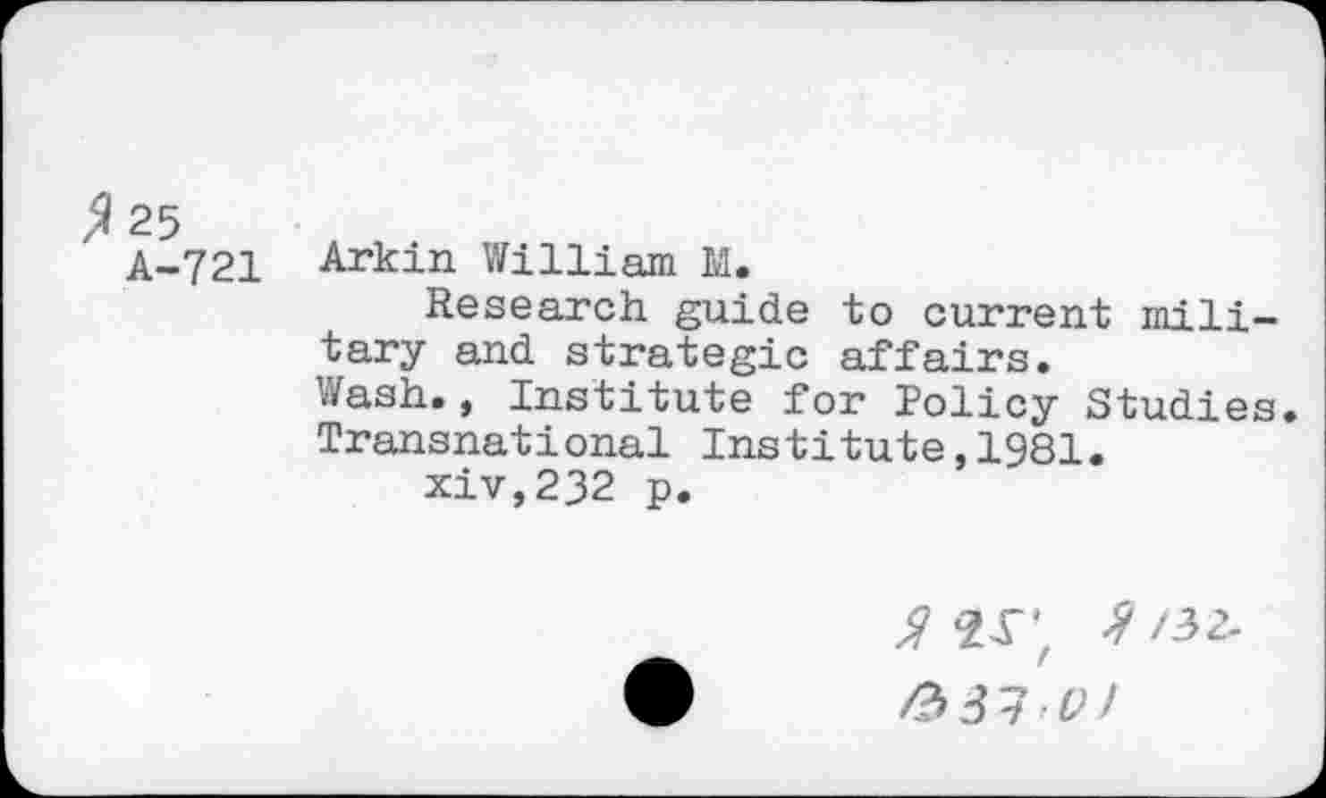 ﻿^25
A-721
Arkin William M.
Research guide to current mi 1 j -tary and strategic affairs.
Wash., Institute for Policy Studies. Transnational Institute,1981.
xiv,232 p.
a ar, /2>31 l>!